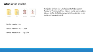 Splash Screen erstellen
Templates für Icon und Splashscreen befinden sich im
Ressource Verzeichnis. Diese müssen ersetzt werden, dann
können sie für die Platformen generiert werden die in der
config.xml angegeben sind.
ionic resources
ionic resources --icon
ionic resources --splash
 