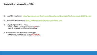 1. Java SDK installieren: http://www.oracle.com/technetwork/java/javase/downloads/jdk7-downloads-1880260.html
2. Android SDK installieren: https://developer.android.com/studio/index.html
3. Umgebungsvariablen setzen:
%JAVA_HOME%=„C:Program FilesJavajdk7bin“
%ANDROID_HOME%=„c:androidandroid-sdk“
4. Build Tools zur PATH Variable hinzufügen:
%ANDROID_HOME/build-tools/VERSION/
Installation notwendiger SDKs
 