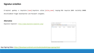 App Signing Doku: https://developer.android.com/studio/publish/app-signing.html
Signatur erstellen
$ keytool -genkey -v -keystore [name].keystore -alias [alias_name] -keyalg RSA -keysize 2048 -validity 10000
Anschließend Fragen beantworten und Passwort vergeben.
Alternative
Keystore Explorer: http://www.keystore-explorer.org/
 