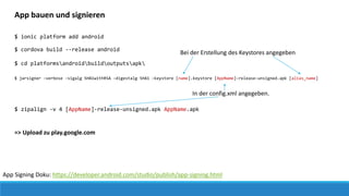 App Signing Doku: https://developer.android.com/studio/publish/app-signing.html
App bauen und signieren
$ ionic platform add android
$ cordova build --release android
$ cd platformsandroidbuildoutputsapk
$ jarsigner -verbose -sigalg SHA1withRSA -digestalg SHA1 -keystore [name].keystore [AppName]-release-unsigned.apk [alias_name]
Bei der Erstellung des Keystores angegeben
In der config.xml angegeben.
$ zipalign -v 4 [AppName]-release-unsigned.apk AppName.apk
=> Upload zu play.google.com
 