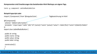 Komponenten sind Erweiterungen des bestehenden Html Markups um eigene Tags.
ionic g component LabledRadioButton
import { Component } from '@angular/core';
@Component({
selector: 'labled-radio-button',
template: '<input type="radio" [id]="id" [name]="name" [value]="value"> <label [for]="name">{{label}}</label>'
})
export class LabledRadioButton {
public id: string;
public name: string;
public value: string;
public label: string;
constructor() {
}
}
Verwendung im Html: <labled-radio-button id="discButton" name="discbutton" value="disc“ label="Disc"></labled-radio-button>
Beispiel typscript code:
Tagbezeichnung im Html
 