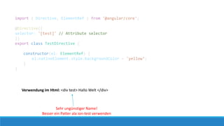 Verwendung im Html: <div test> Hallo Welt </div>
import { Directive, ElementRef } from '@angular/core';
@Directive({
selector: '[test]' // Attribute selector
})
export class TestDirective {
constructor(el: ElementRef) {
el.nativeElement.style.backgroundColor = 'yellow‘;
}
}
Sehr ungünstiger Name!
Besser ein Patter ala ion-test verwenden
 
