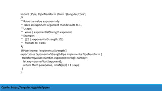 Quelle: https://angular.io/guide/pipes
import { Pipe, PipeTransform } from '@angular/core';
/*
* Raise the value exponentially
* Takes an exponent argument that defaults to 1.
* Usage:
* value | exponentialStrength:exponent
* Example:
* {{ 2 | exponentialStrength:10}}
* formats to: 1024
*/
@Pipe({name: 'exponentialStrength'})
export class ExponentialStrengthPipe implements PipeTransform {
transform(value: number, exponent: string): number {
let exp = parseFloat(exponent);
return Math.pow(value, isNaN(exp) ? 1 : exp);
}
}
 