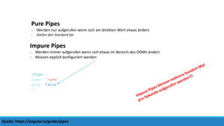 Quelle: https://angular.io/guide/pipes
Pure Pipes
- Werden nur aufgerufen wenn sich am direkten Wert etwas ändert.
- Stellen den Standard dar
Impure Pipes
- Werden immer aufgerufen wenn sich etwas im Bereich des DOMs ändert
- Müssen explizit konfiguriert werden
@Pipe({
name: 'name',
pure: false
})
 