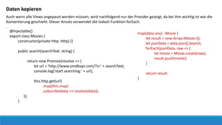 Daten kopieren
Auch wenn alle Views angepasst werden müssen, wird nachfolgend nur der Provider gezeigt, da bei ihm wichtig ist wie die
Konvertierung geschieht. Dieser Ansatz verwendet die lodash Funktion forEach.
.
@Injectable()
export class Movies {
constructor(private http: Http) {}
public search(searchText: string) {
return new Promise(resolve => {
let url = 'http://www.omdbapi.com/?s=' + searchText;
console.log('start searching:' + url);
this.http.get(url)
.map(this.map)
.subscribe(data => resolve(data));
});
}
map(data:any) : Movie {
let result = new Array<Movie>();
let jsonData = data.json().Search;
forEach(jsonData, raw => {
let movie = Movie.create(raw);
result.push(movie);
}
return result.
}
 