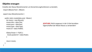 Objekte erzeugen
Erstellen der Klasse MovieConverter um Konvertierungsfunktionen zu bündeln.
import {Movie} from './Movie';
export class MovieConverter {
public static create(data:any) : Movie {
let movie = new Movie();
movie.title = data.Title;
movie.year = data.Year;
movie.type = data.Type;
movie.id = data.imdbID;
if(data.Poster != 'N/A') {
movie.posterUrl = data.Poster;
}
return movie;
}
}
ACHTUNG: Nicht vergessen in der UI die korrekten
Eigenschaften der Movie Klasse zu verwenden!
 