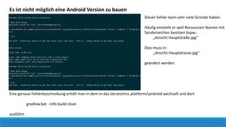 Es ist nicht möglich eine Android Version zu bauen
Dieser Fehler kann sehr viele Gründe haben.
Häufig entsteht er weil Ressourcen Namen mit
Sonderzeichen besitzen bspw.:
„Ansicht Hauptstraße.jpg“
Dies muss in:
„Ansicht-Hauptstrasse.jpg“
geändert werden.
Eine genaue Fehlerbeschreibung erhält man in dem in das Verzeichnis platformsandroid wechselt und dort
gradlew.bat --info build clean
ausführt.
 