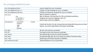 ionic start {AppName} blank Leeres Projekt für Ionic 3 erstellen.
ionic start {AppName} tabs –v1 Projekt mit Tab Template für Ionic 1 erstellen.
ionic start {AppName} sidemenu Projekt mit Sidemenu Template für Ionic 2 erstellen.
ionic serve
--lab
--consolelogs |-c
--serverlogs |-s
App im Browser ausführen.
App im Browser mit Ansichten für iOS und Android ausführen.
Ausgabe des Consolen loggings in der CLI.
Server Logs in der CLI ausgeben.
ionic generate component
directive
page
pipe
provider
{name}
Erstellt die Struktur für den entsprechenden Bestandteil basierend auf dem
Namen. Aus einer Page Details wird bspw. DetailsPage.
ionic login Bei den Ionic Services anmelden.
ionic link Eine App mit den Ionic Services verbinden
ionic upload Die aktuelle App in die Ionic Cloud hochladen.
ionic share Die aktuelle App über die Ionic Cloud mit anderen Personen teilen.
ionic --help Auflistung und Erläuterung aller CLI Befehle.
Ionic telemetry [on|off] Telemetriedaten ein uns ausschalten
Die wichtigsten Befehle für Ionic
 