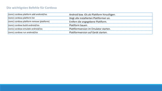 (ionic) cordova platform add android/ios Android bzw. iOs als Plattform hinzufügen.
(ionic) cordova platform list Zeigt alle installierten Plattformen an.
(ionic) cordova platform remove {platform} Entfern die angegebene Plattform.
(ionic) cordova build android/ios Plattform bauen.
(ionic) cordova emulate android/ios Plattformversion im Emulator starten.
(ionic) cordova run android/ios Plattformversion auf Gerät starten.
Die wichtigsten Befehle für Cordova
 
