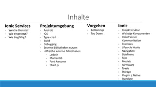 Inhalte
Projektumgebung
- Android
- iOS
- Typescript
- Build
- Debugging
- Externe Bibliotheken nutzen
- Hilfreiche externe Bibliotheken
- Lodash
- MomentJS
- Font Awsome
- Chart.js
Vorgehen
- Bottom Up
- Top Down
Ionic Services
- Welche Dienste?
- Wie eingesetzt?
- Wie tragfähig?
Ionic
- Projektstruktur
- Wichtige Komponenten
- Client Server
Kommunikation
- Promises
- Lifecycle Hooks
- Navigation
- SideMenu
- Tabs
- Modals
- Formulare
- Toasts
- Storage
- Plugins / Native
- Translate
 