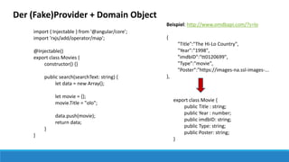 Der (Fake)Provider + Domain Object
import { Injectable } from '@angular/core';
import 'rxjs/add/operator/map';
@Injectable()
export class Movies {
constructor() {}
public search(searchText: string) {
let data = new Array();
let movie = {};
movie.Title = "olo";
data.push(movie);
return data;
}
}
export class Movie {
public Title : string;
public Year : number;
public imdbID: string;
public Type: string;
public Poster: string;
}
Beispiel: http://www.omdbapi.com/?s=lo
{
"Title":"The Hi-Lo Country",
"Year":"1998",
"imdbID":"tt0120699",
"Type":"movie",
"Poster":"https://images-na.ssl-images-...
},
 
