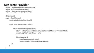 Der echte Provider
import { Injectable } from '@angular/core';
import 'rxjs/add/operator/map';
import { Http } from '@angular/http';
@Injectable()
export class Movies {
constructor(private http: Http) {}
public search(searchText: string) {
return new Promise(resolve => {
let url = http://www.omdbapi.com/?apikey=8c94451e&s=' + searchText;
console.log('start searching:' + url);
this.http.get(url)
.map(result => result.json())
.subscribe(data => resolve(data.Search));
});
}
}
 
