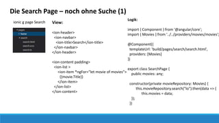 ionic g page Search
Die Search Page – noch ohne Suche (1)
View:
<ion-header>
<ion-navbar>
<ion-title>Search</ion-title>
</ion-navbar>
</ion-header>
<ion-content padding>
<ion-list >
<ion-item *ngFor="let movie of movies">
{{movie.Title}}
</ion-item>
</ion-list>
</ion-content>
Logik:
import { Component } from '@angular/core';
import { Movies } from '../../providers/movies/movies';
@Component({
templateUrl: 'build/pages/search/search.html',
providers: [Movies]
})
export class SearchPage {
public movies: any;
constructor(private movieRepository: Movies) {
this.movieRepository.search("lo").then(data => {
this.movies = data;
});
}}
 