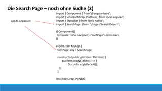 Die Search Page – noch ohne Suche (2)
import { Component } from '@angular/core';
import { ionicBootstrap, Platform } from 'ionic-angular';
import { StatusBar } from 'ionic-native';
import { SearchPage } from './pages/Search/Search';
@Component({
template: '<ion-nav [root]="rootPage"></ion-nav>‚
})
export class MyApp {
rootPage: any = SearchPage;
constructor(public platform: Platform) {
platform.ready().then(() => {
StatusBar.styleDefault();
});
}}
ionicBootstrap(MyApp);
app.ts anpassen
 