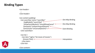 Binding Typen
<ion-header>
…
</ion-header>
<ion-content padding>
<ion-searchbar name="searchBar"
[(ngModel)]="searchText"
[showCancelButton]="shouldShowCancel"
(ionInput)="onSearchInput($event)"
(ionCancel)="onCancel($event)">
</ion-searchbar>
<ion-list >
<ion-item *ngFor="let movie of movies">
{{movie.Title}}
</ion-item>
</ion-list>
</ion-content>
One Way Binding
Interpolation
Event Binding
One Way Binding
 