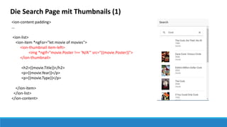 Die Search Page mit Thumbnails (1)
<ion-content padding>
…
<ion-list>
<ion-item *ngFor="let movie of movies">
<ion-thumbnail item-left>
<img *ngIf="movie.Poster !== 'N/A'" src="{{movie.Poster}}">
</ion-thumbnail>
<h2>{{movie.Title}}</h2>
<p>{{movie.Year}}</p>
<p>{{movie.Type}}</p>
</ion-item>
</ion-list>
</ion-content>
 