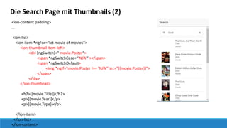Die Search Page mit Thumbnails (2)
<ion-content padding>
…
<ion-list>
<ion-item *ngFor="let movie of movies">
<ion-thumbnail item-left>
<div [ngSwitch]=" movie.Poster">
<span *ngSwitchCase="'N/A‘“ ></span>
<span *ngSwitchDefault>
<img *ngIf="movie.Poster !== 'N/A'" src="{{movie.Poster}}">
</span>
</div>
</ion-thumbnail>
<h2>{{movie.Title}}</h2>
<p>{{movie.Year}}</p>
<p>{{movie.Type}}</p>
</ion-item>
</ion-list>
</ion-content>
 
