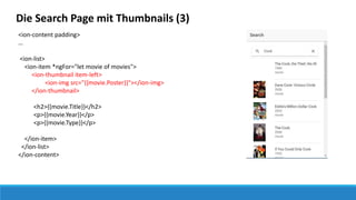 Die Search Page mit Thumbnails (3)
<ion-content padding>
…
<ion-list>
<ion-item *ngFor="let movie of movies">
<ion-thumbnail item-left>
<ion-img src="{{movie.Poster}}"></ion-img>
</ion-thumbnail>
<h2>{{movie.Title}}</h2>
<p>{{movie.Year}}</p>
<p>{{movie.Type}}</p>
</ion-item>
</ion-list>
</ion-content>
 