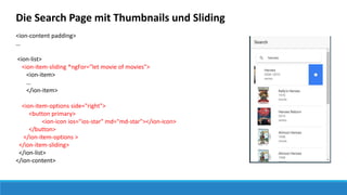 Die Search Page mit Thumbnails und Sliding
<ion-content padding>
…
<ion-list>
<ion-item-sliding *ngFor="let movie of movies">
<ion-item>
…
</ion-item>
<ion-item-options side="right">
<button primary>
<ion-icon ios="ios-star" md="md-star"></ion-icon>
</button>
</ion-item-options >
</ion-item-sliding>
</ion-list>
</ion-content>
 