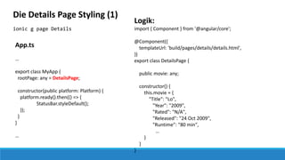 ionic g page Details
Die Details Page Styling (1)
Logik:
import { Component } from '@angular/core';
@Component({
templateUrl: 'build/pages/details/details.html',
})
export class DetailsPage {
public movie: any;
constructor() {
this.movie = {
"Title": "Lo",
"Year": "2009",
"Rated": "N/A",
"Released": "24 Oct 2009",
"Runtime": "80 min",
…
}
}
}
App.ts
…
export class MyApp {
rootPage: any = DetailsPage;
constructor(public platform: Platform) {
platform.ready().then(() => {
StatusBar.styleDefault();
});
}
}
…
 