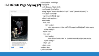 Die Details Page Styling (2)
<ion-content padding>
<ion-card>
<h2>{{movie.Title}}</h2>
<p>{{movie.Year}}</p>
<img *ngIf="movie.Poster !== 'N/A'" src="{{movie.Poster}}">
<ion-card-content>
<p>{{movie.Plot}}</p>
</ion-card-content>
<ion-row>
<ion-col>
<ion-badge>
<ion-icon name="star-half">{{movie.imdbRating}}</ion-icon>
</ion-badge>
</ion-col>
<ion-col>
<ion-badge>
<ion-icon name="text"> {{movie.imdbVotes}}</ion-icon>
</ion-badge>
</ion-col>
</ion-row>
</ion-card>
</ion-content>
 