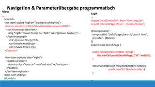 Navigation & Parameterübergabe programmatisch
View
…
<ion-list>
<ion-item-sliding *ngFor="let movie of movies">
<button ion-item (click)="showDetails(movie.imdbID)">
<ion-thumbnail item-left>
<img *ngIf="movie.Poster !== 'N/A'" src="{{movie.Poster}}">
</ion-thumbnail>
<h2>{{movie.Title}}</h2>
<p>{{movie.Year}}</p>
<p>{{movie.Type}}</p>
</button>
<ion-item-options side="right">
<button primary>
<ion-icon ios="ios-star" md="md-star"></ion-icon>
</button>
</ion-item-options>
</ion-item-sliding>
</ion-list>
…
Logik
…
import { NavController } from 'ionic-angular';
import { DetailsPage } from '../details/details';
@Component({
templateUrl: 'build/pages/search/search.html',
providers: [Movies]
})
export class SearchPage {
public showDetails(imdbID: string) {
this.navCtrl.push(DetailsPage, {"id": imdbID);
}
constructor(private movieRepository: Movies,
public navCtrl: NavController) {
}
…
 