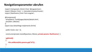 Navigationsparameter abrufen
import { Component, OnInit } from '@angular/core';
import { Movies } from '../../providers/movies/movies';
import { NavParams } from 'ionic-angular';
@Component({
templateUrl: 'build/pages/details/details.html',
providers: [Movies]
})
export class DetailsPage implements OnInit{
public movie: any = {};
constructor(private movieRepository: Movies, private params: NavParams) { }
ngOnInit()
{
this.setMovie(this.params.get("id"));
}
…
 