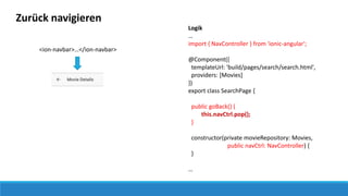 Zurück navigieren
Logik
…
import { NavController } from 'ionic-angular';
@Component({
templateUrl: 'build/pages/search/search.html',
providers: [Movies]
})
export class SearchPage {
public goBack() {
this.navCtrl.pop();
}
constructor(private movieRepository: Movies,
public navCtrl: NavController) {
}
…
<ion-navbar>…</ion-navbar>
 