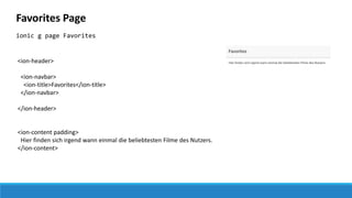 Favorites Page
ionic g page Favorites
<ion-header>
<ion-navbar>
<ion-title>Favorites</ion-title>
</ion-navbar>
</ion-header>
<ion-content padding>
Hier finden sich irgend wann einmal die beliebtesten Filme des Nutzers.
</ion-content>
 