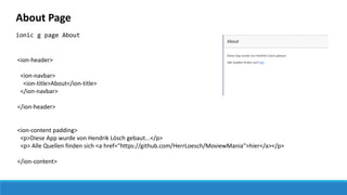 About Page
ionic g page About
<ion-header>
<ion-navbar>
<ion-title>About</ion-title>
</ion-navbar>
</ion-header>
<ion-content padding>
<p>Diese App wurde von Hendrik Lösch gebaut...</p>
<p> Alle Quellen finden sich <a href="https://github.com/HerrLoesch/MoviewMania">hier</a></p>
</ion-content>
 