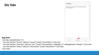 Die Tabs
App.html
<ion-tabs selectedIndex="1">
<ion-tab tabTitle="Search" tabIcon="search" [root]="searchRoot"></ion-tab>
<ion-tab tabTitle="Favorites" tabIcon="star" [root]="favoritesRoot" tabBadge="5" tabBadgeStyle="danger"></ion-tab>
<ion-tab tabTitle="About" tabIcon="information" [root]="aboutRoot"></ion-tab>
</ion-tabs>
 