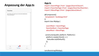 Anpassung der App.ts
App.ts
import { SearchPage } from './pages/Search/Search';
import { FavoritesPage } from './pages/favorites/favorites';
import { AboutPage } from './pages/about/about';
@Component({
templateUrl: 'build/app.html'
})
export class MyApp {
searchRoot = SearchPage;
favoritesRoot = FavoritesPage;
aboutRoot = AboutPage;
constructor(public platform: Platform) {
platform.ready().then(() => {
StatusBar.styleDefault();
});
}
}
ionicBootstrap(MyApp);
 