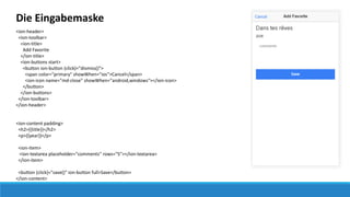 Die Eingabemaske
<ion-header>
<ion-toolbar>
<ion-title>
Add Favorite
</ion-title>
<ion-buttons start>
<button ion-button (click)="dismiss()">
<span color="primary" showWhen="ios">Cancel</span>
<ion-icon name="md-close" showWhen="android,windows"></ion-icon>
</button>
</ion-buttons>
</ion-toolbar>
</ion-header>
<ion-content padding>
<h2>{{title}}</h2>
<p>{{year}}</p>
<ion-item>
<ion-textarea placeholder="comments" rows="5"></ion-textarea>
</ion-item>
<button (click)="save()" ion-button full>Save</button>
</ion-content>
 