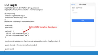 Die Logik
import { Component, OnInit } from '@angular/core';
import { NavParams, ViewController } from 'ionic-angular';
@Component({
selector: 'page-favorite-input',
templateUrl: 'favorite-input.html'
})
export class FavoriteInput implements OnInit {
title:string;
year:string;
ngOnInit() {
this.title = this.params.get("Title");
this.year = this.params.get("Year");
}
constructor(private params: NavParams, private viewController: ViewController) {}
public dismiss() { this.viewController.dismiss(); }
public save(){ }
}
Geht nicht für komplexe Datentypen
 