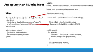View:
<form (ngSubmit)="save()" [formGroup]="formData">
<ion-item>
<ion-textarea placeholder="comments"rows="5"
formControlName="comments"></ion-textarea>
</ion-item>
<button type="submit"
[disabled]="!formData.valid"
ion-button full>Save</button>
</form>
Anpassungen an Favorite Input
Logik:
import {Validators, FormBuilder, FormGroup } from '@angular/for
...
export class FavoriteInput implements OnInit {
formData: FormGroup;
constructor(... private formBuilder: FormBuilder) {
this.formData = this.formBuilder.group(
{comments: ['', Validators.minLength(5)]});
}
public save(){
let favorite = {
"comments": this.formData.value.comments,
"imdbID": this.params.get("imdbID")
};
this.viewController.dismiss();
}
 