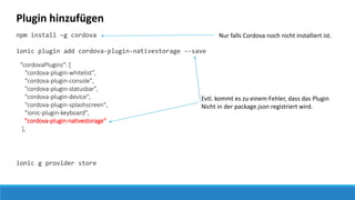 Plugin hinzufügen
npm install –g cordova
ionic plugin add cordova-plugin-nativestorage --save
ionic g provider store
Nur falls Cordova noch nicht installiert ist.
Evtl. kommt es zu einem Fehler, dass das Plugin
Nicht in der package.json registriert wird.
"cordovaPlugins": [
"cordova-plugin-whitelist",
"cordova-plugin-console",
"cordova-plugin-statusbar",
"cordova-plugin-device",
"cordova-plugin-splashscreen",
"ionic-plugin-keyboard",
"cordova-plugin-nativestorage"
],
 