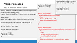 Provider erzeugen
ionic g provider favoriteStore
import { Injectable, OnInit, OnDestroy } from '@angular/core';
import 'rxjs/add/operator/map';
import { NativeStorage } from '@ionic-native/native-storage';
@Injectable()
export class FavoritesStore implements OnInit, OnDestroy {
constructor(private nativeStorage: NativeStorage) { }
private dataKey: "favorites";
private favorites: Array<any>;
public ngOnInit() {
this.loadFavorites();
}
public ngOnDestroy(){
this.saveFavorites();
}
private loadFavorites() {
NativeStorage.getItem(this.dataKey)
.then(
data => this.favorites = data,
error => console.error(error)
);
}
private saveFavorites() {
NativeStorage.setItem(this.dataKey, {property: this.favorites})
.then(
() => {
console.log('Stored favorites');
console.log(this.favorites);
},
error => console.error('Error storing item', error)
);
public addFavorite(favorite: any) {
this.favorites.push(favorite);
}
public getFavorites(){
return this.favorites;
}
}
 