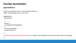 Provider bereitstellen
app.module.ts
import { FavoritesStore } from '../providers/favoritesStore';
import { NativeStorage } from 'ionic-native';
@NgModule({
declarations: [
…
],
imports: [
IonicModule.forRoot(MyApp)
],
bootstrap: [IonicApp],
entryComponents: [
…
],
providers: [FavoritesStore, NativeStorage]
})
Dadurch steht die gleiche Instanz des Providers allen zur Verfügung.
 