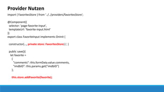 Provider Nutzen
import { FavoritesStore } from '../../providers/favoritesStore';
@Component({
selector: 'page-favorite-input',
templateUrl: 'favorite-input.html'
})
export class FavoriteInput implements OnInit {
constructor(…, private store: FavoritesStore) { }
public save(){
let favorite =
{
"comments": this.formData.value.comments,
"imdbID": this.params.get("imdbID")
};
this.store.addFavorite(favorite);
 