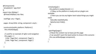 @Component({
templateUrl: 'app.html'
})
export class MyApp {
@ViewChild(Nav) nav: Nav;
rootPage: any = Page1;
pages: Array<{title: string, component: any}>;
constructor(public platform: Platform) {
this.initializeApp();
// used for an example of ngFor and navigation
this.pages = [
{ title: 'Page One', component: Page1 },
{ title: 'Page Two', component: Page2 }
];
}
initializeApp() {
this.platform.ready().then(() => {
// Okay, so the platform is ready and our plugins are
available.
// Here you can do any higher level native things you might
need.
StatusBar.styleDefault();
Splashscreen.hide();
});
}
openPage(page) {
// Reset the content nav to have just this page
// we wouldn't want the back button to show in this scenario
this.nav.setRoot(page.component);
}
}
 