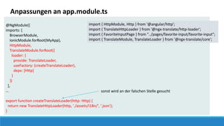 @NgModule({
imports: [
BrowserModule,
IonicModule.forRoot(MyApp),
HttpModule,
TranslateModule.forRoot({
loader: {
provide: TranslateLoader,
useFactory: (createTranslateLoader),
deps: [Http]
}
})
],
…
export function createTranslateLoader(http: Http) {
return new TranslateHttpLoader(http, './assets/i18n/', '.json');
}
Anpassungen an app.module.ts
sonst wird an der falschen Stelle gesucht
import { HttpModule, Http } from '@angular/http';
import { TranslateHttpLoader } from '@ngx-translate/http-loader';
import { FavoriteInputPage } from "../pages/favorite-input/favorite-input";
import { TranslateModule, TranslateLoader } from '@ngx-translate/core';
 