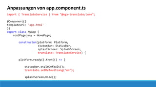 Anpassungen von app.component.ts
import { TranslateService } from "@ngx-translate/core";
@Component({
templateUrl: 'app.html'
})
export class MyApp {
rootPage:any = HomePage;
constructor(platform: Platform,
statusBar: StatusBar,
splashScreen: SplashScreen,
translate: TranslateService) {
platform.ready().then(() => {
statusBar.styleDefault();
translate.setDefaultLang('en');
splashScreen.hide();
 