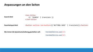 Anpassungen an den Seiten
Search.html
<ion-title>
{{ 'SEARCH' | translate }}
</ion-title>
<button outline ion-button>{{'BUTTONS.SAVE' | translate}}</button>FavoriteInput.html
translateService.use('en')Wo immer die Sprachumschaltung geschehen soll:
translateService.use('de')
 