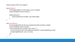 import { Events } from 'ionic-angular‘;
class firstClass {
// first page (publish an event when a user is created)
constructor(public events: Events) {}
createUser(user) {
events.publish('user:created', user, Date.now());
}
}
class secondClass {
// second page (listen for the user created event after function is called)
constructor(public events: Events) {
events.subscribe('user:created', (user, time) => {
// user and time are the same arguments passed in `events.publish(user, time)`
console.log('Welcome', user, 'at', time);
});
}
}
 
