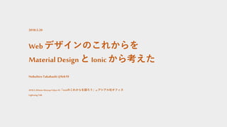 Webデザインのこれからを
Material Design と Ionicから考えた
Nobuhiro Takahashi @feb19
2018.5.20Ionic Meetup Tokyo #4「Webのこれからを語ろう」atアシアル社オフィス
Lightning Talk
2018.5.20
 