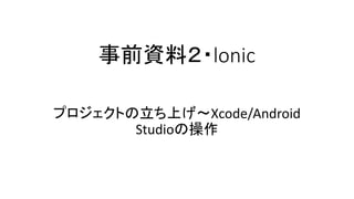 事前資料２・lonic
プロジェクトの立ち上げ〜Xcode/Android
Studioの操作
 