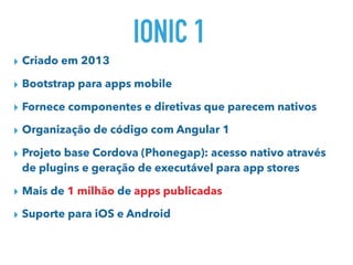 IONIC 1
▸ Criado em 2013
▸ Bootstrap para apps mobile
▸ Fornece componentes e diretivas que parecem nativos
▸ Organização de código com Angular 1
▸ Projeto base Cordova (Phonegap): acesso nativo através
de plugins e geração de executável para app stores
▸ Mais de 1 milhão de apps publicadas
▸ Suporte para iOS e Android
 