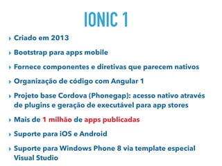 IONIC 1
▸ Criado em 2013
▸ Bootstrap para apps mobile
▸ Fornece componentes e diretivas que parecem nativos
▸ Organização de código com Angular 1
▸ Projeto base Cordova (Phonegap): acesso nativo através
de plugins e geração de executável para app stores
▸ Mais de 1 milhão de apps publicadas
▸ Suporte para iOS e Android
▸ Suporte para Windows Phone 8 via template especial
Visual Studio
 