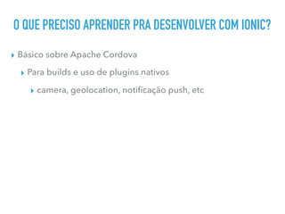 O QUE PRECISO APRENDER PRA DESENVOLVER COM IONIC?
▸ Básico sobre Apache Cordova
▸ Para builds e uso de plugins nativos
▸ camera, geolocation, notiﬁcação push, etc
 