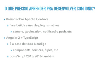 O QUE PRECISO APRENDER PRA DESENVOLVER COM IONIC?
▸ Básico sobre Apache Cordova
▸ Para builds e uso de plugins nativos
▸ camera, geolocation, notiﬁcação push, etc
▸ Angular 2 + TypeScript
▸ É a base de todo o código
▸ components, services, pipes, etc
▸ EcmaScript 2015/2016 também
 